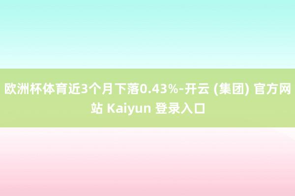 欧洲杯体育近3个月下落0.43%-开云 (集团) 官方网站 Kaiyun 登录入口