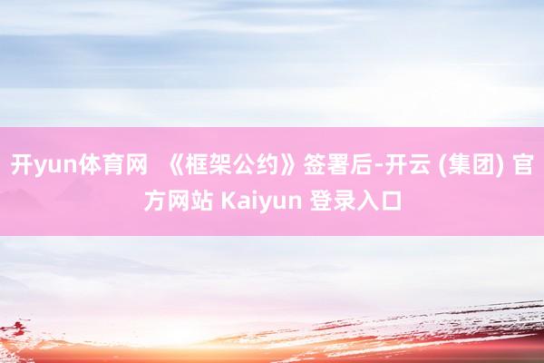 开yun体育网  《框架公约》签署后-开云 (集团) 官方网站 Kaiyun 登录入口