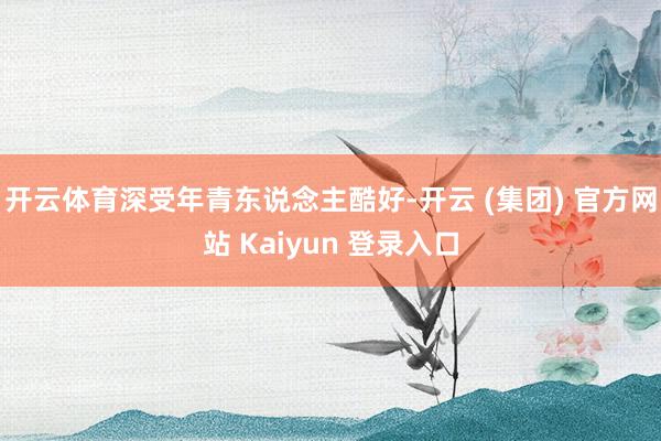 开云体育深受年青东说念主酷好-开云 (集团) 官方网站 Kaiyun 登录入口