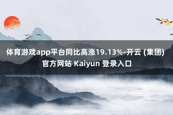 体育游戏app平台同比高涨19.13%-开云 (集团) 官方网站 Kaiyun 登录入口