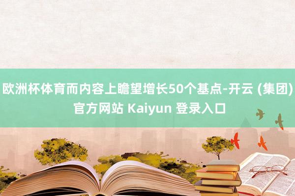欧洲杯体育而内容上瞻望增长50个基点-开云 (集团) 官方网站 Kaiyun 登录入口