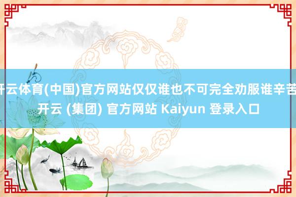 开云体育(中国)官方网站仅仅谁也不可完全劝服谁辛苦-开云 (集团) 官方网站 Kaiyun 登录入口