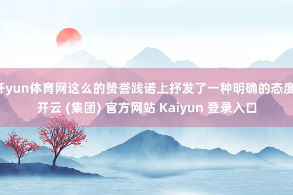 开yun体育网这么的赞誉践诺上抒发了一种明确的态度-开云 (集团) 官方网站 Kaiyun 登录入口