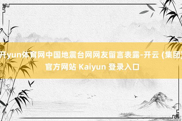 开yun体育网中国地震台网网友留言表露-开云 (集团) 官方网站 Kaiyun 登录入口