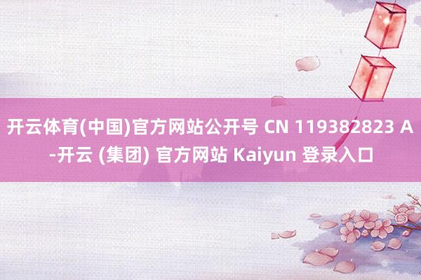 开云体育(中国)官方网站公开号 CN 119382823 A-开云 (集团) 官方网站 Kaiyun 登录入口