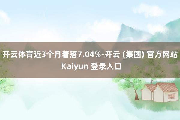 开云体育近3个月着落7.04%-开云 (集团) 官方网站 Kaiyun 登录入口