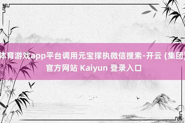 体育游戏app平台调用元宝撑执微信搜索-开云 (集团) 官方网站 Kaiyun 登录入口