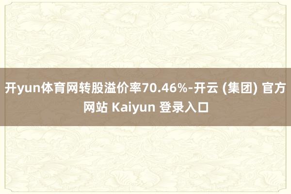 开yun体育网转股溢价率70.46%-开云 (集团) 官方网站 Kaiyun 登录入口