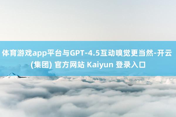 体育游戏app平台与GPT‑4.5互动嗅觉更当然-开云 (集团) 官方网站 Kaiyun 登录入口