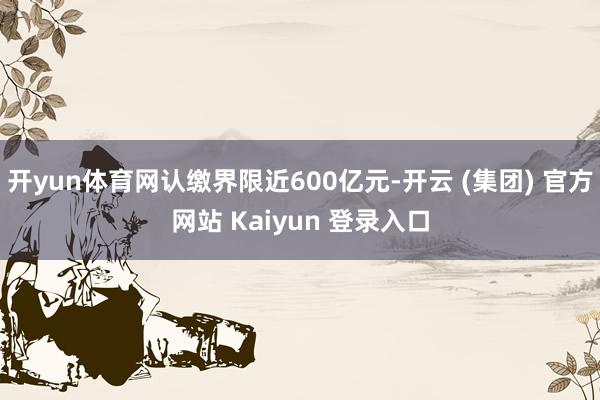开yun体育网认缴界限近600亿元-开云 (集团) 官方网站 Kaiyun 登录入口
