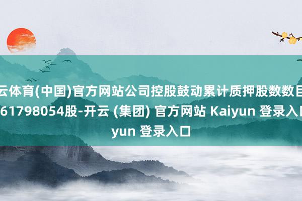 开云体育(中国)官方网站公司控股鼓动累计质押股数数目为561798054股-开云 (集团) 官方网站 Kaiyun 登录入口