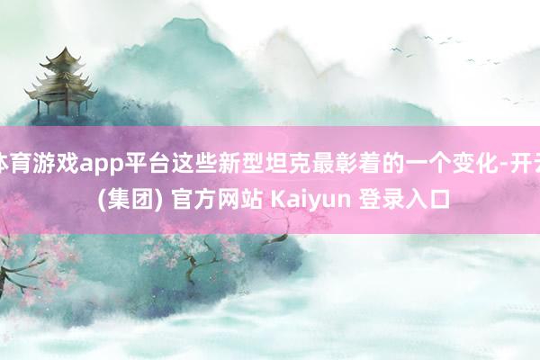 体育游戏app平台这些新型坦克最彰着的一个变化-开云 (集团) 官方网站 Kaiyun 登录入口