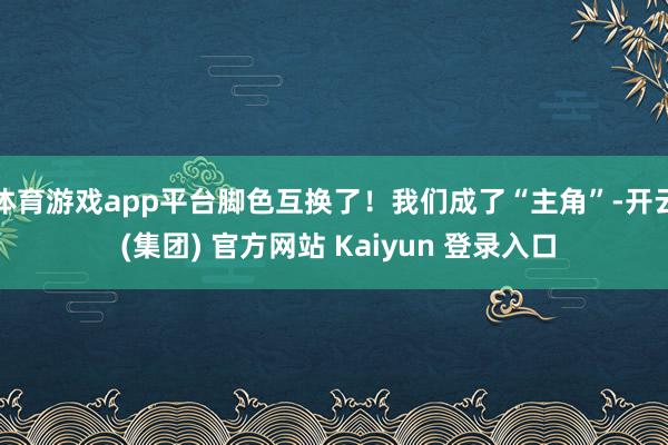 体育游戏app平台脚色互换了！我们成了“主角”-开云 (集团) 官方网站 Kaiyun 登录入口