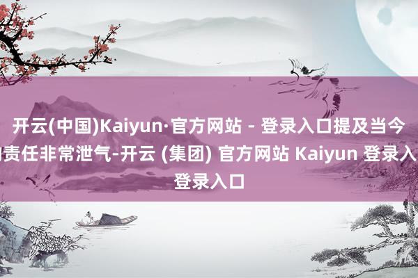 开云(中国)Kaiyun·官方网站 - 登录入口提及当今的责任非常泄气-开云 (集团) 官方网站 Kaiyun 登录入口