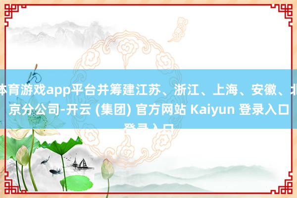体育游戏app平台并筹建江苏、浙江、上海、安徽、北京分公司-开云 (集团) 官方网站 Kaiyun 登录入口