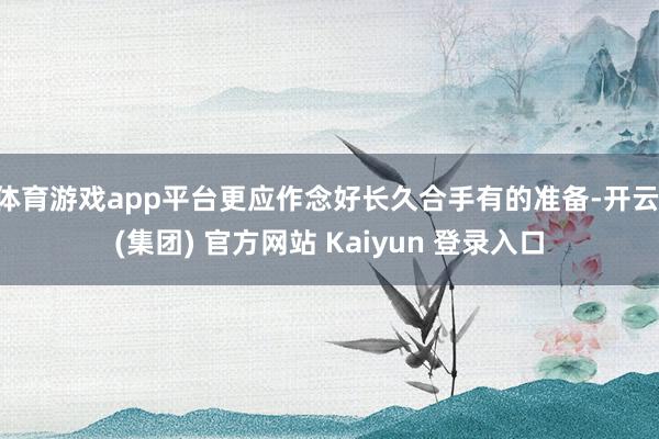 体育游戏app平台更应作念好长久合手有的准备-开云 (集团) 官方网站 Kaiyun 登录入口