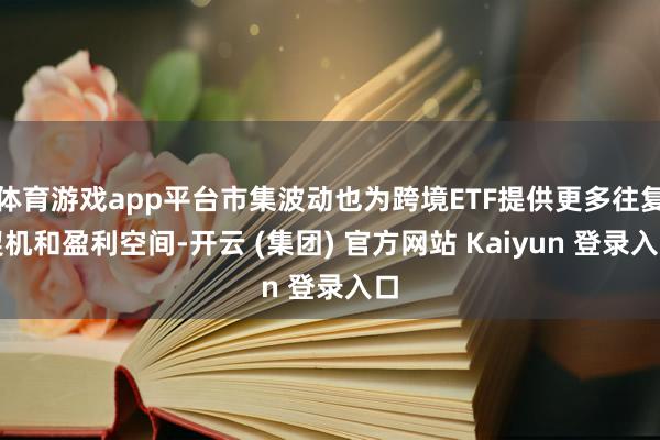 体育游戏app平台市集波动也为跨境ETF提供更多往复契机和盈利空间-开云 (集团) 官方网站 Kaiyun 登录入口