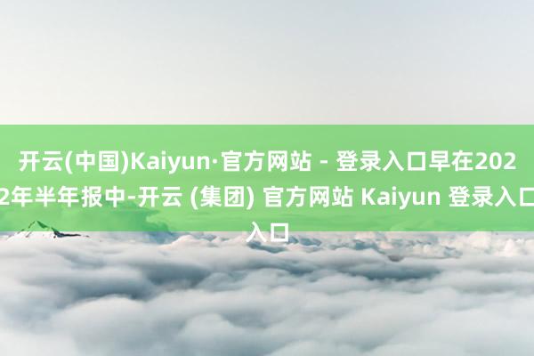 开云(中国)Kaiyun·官方网站 - 登录入口早在2022年半年报中-开云 (集团) 官方网站 Kaiyun 登录入口