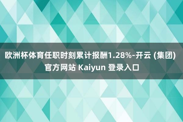 欧洲杯体育任职时刻累计报酬1.28%-开云 (集团) 官方网站 Kaiyun 登录入口