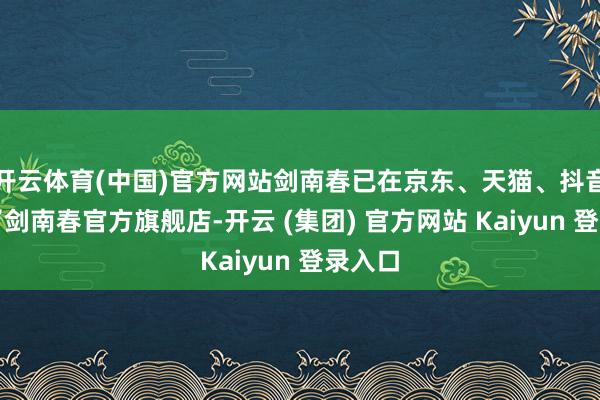 开云体育(中国)官方网站剑南春已在京东、天猫、抖音开设了剑南春官方旗舰店-开云 (集团) 官方网站 Kaiyun 登录入口