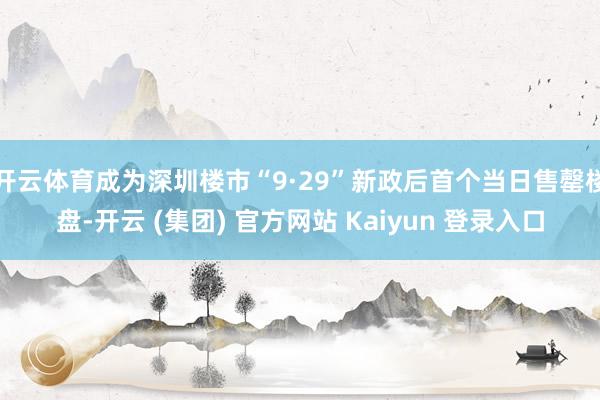 开云体育成为深圳楼市“9·29”新政后首个当日售罄楼盘-开云 (集团) 官方网站 Kaiyun 登录入口