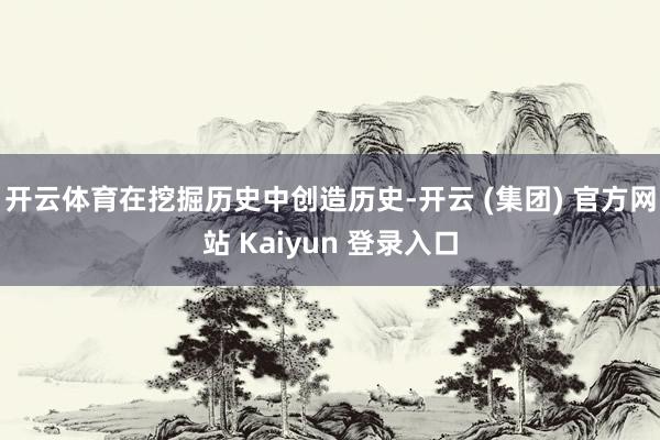 开云体育在挖掘历史中创造历史-开云 (集团) 官方网站 Kaiyun 登录入口