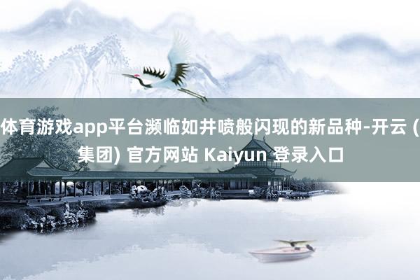 体育游戏app平台濒临如井喷般闪现的新品种-开云 (集团) 官方网站 Kaiyun 登录入口