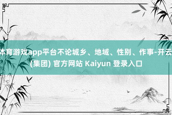 体育游戏app平台不论城乡、地域、性别、作事-开云 (集团) 官方网站 Kaiyun 登录入口