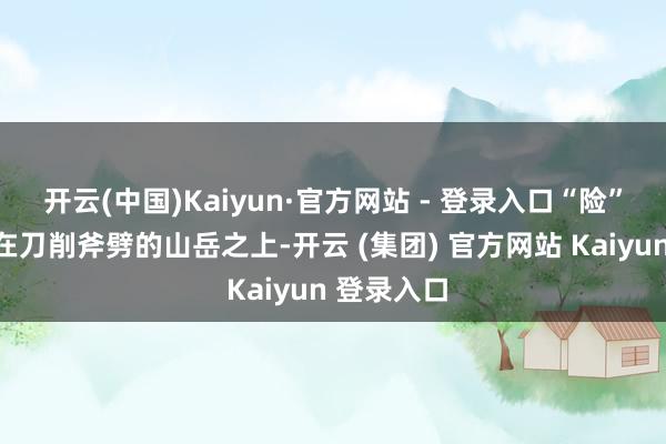 开云(中国)Kaiyun·官方网站 - 登录入口“险”是指它建在刀削斧劈的山岳之上-开云 (集团) 官方网站 Kaiyun 登录入口