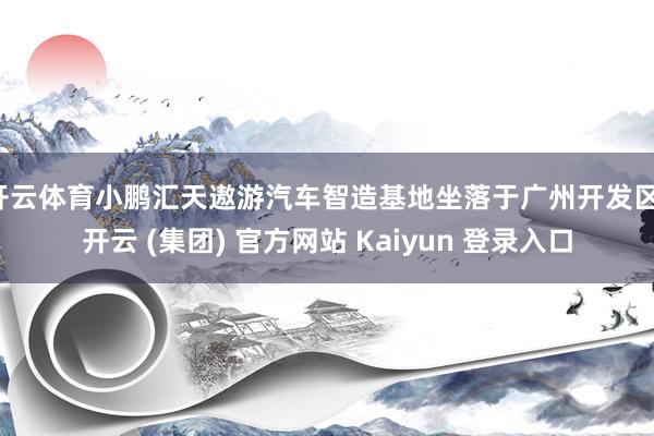 开云体育小鹏汇天遨游汽车智造基地坐落于广州开发区-开云 (集团) 官方网站 Kaiyun 登录入口