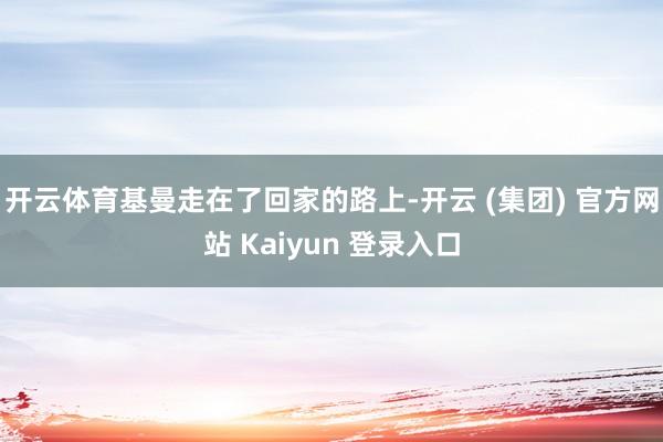 开云体育基曼走在了回家的路上-开云 (集团) 官方网站 Kaiyun 登录入口