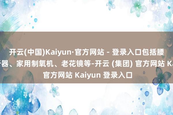 开云(中国)Kaiyun·官方网站 - 登录入口包括腰托、轮椅、助听器、家用制氧机、老花镜等-开云 (集团) 官方网站 Kaiyun 登录入口