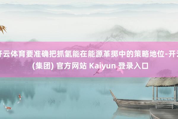 开云体育要准确把抓氢能在能源革掷中的策略地位-开云 (集团) 官方网站 Kaiyun 登录入口