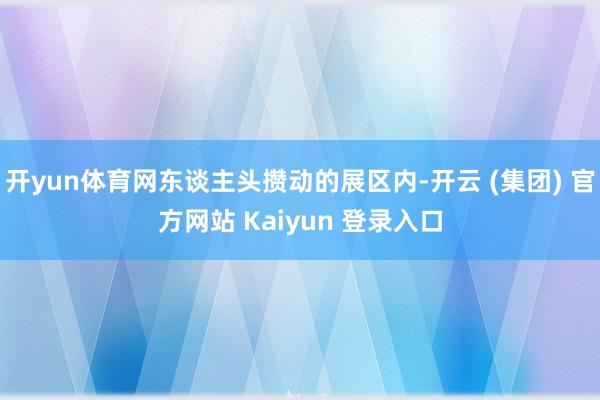 开yun体育网东谈主头攒动的展区内-开云 (集团) 官方网站 Kaiyun 登录入口
