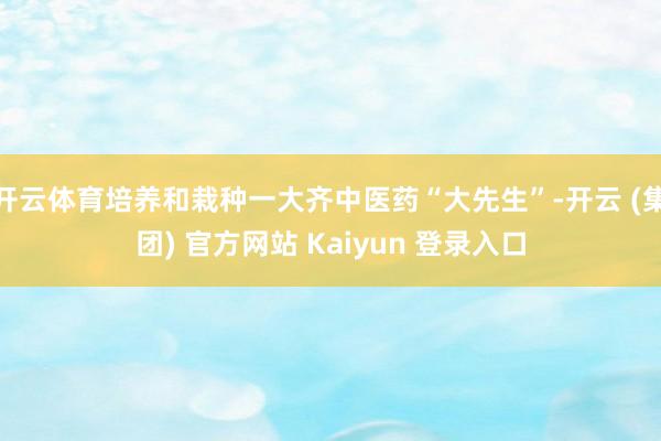 开云体育培养和栽种一大齐中医药“大先生”-开云 (集团) 官方网站 Kaiyun 登录入口