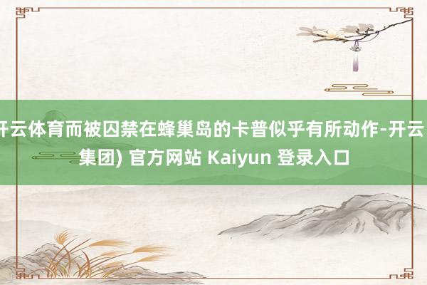 开云体育而被囚禁在蜂巢岛的卡普似乎有所动作-开云 (集团) 官方网站 Kaiyun 登录入口