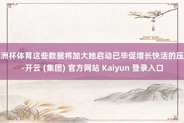 欧洲杯体育这些数据将加大她启动已毕促增长快活的压力-开云 (集团) 官方网站 Kaiyun 登录入口