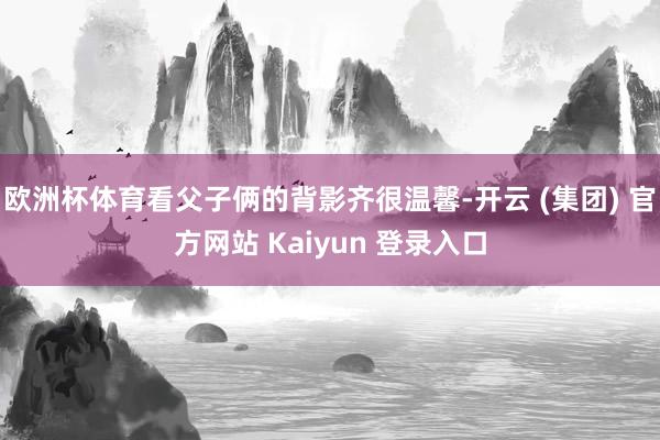 欧洲杯体育看父子俩的背影齐很温馨-开云 (集团) 官方网站 Kaiyun 登录入口