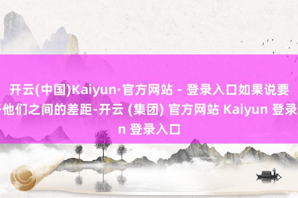 开云(中国)Kaiyun·官方网站 - 登录入口如果说要松开他们之间的差距-开云 (集团) 官方网站 Kaiyun 登录入口