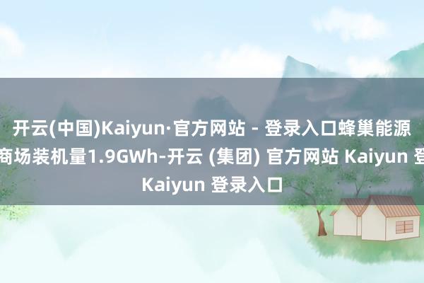 开云(中国)Kaiyun·官方网站 - 登录入口蜂巢能源在国内商场装机量1.9GWh-开云 (集团) 官方网站 Kaiyun 登录入口