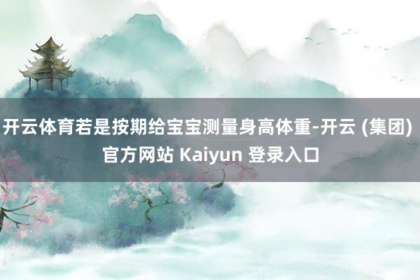 开云体育若是按期给宝宝测量身高体重-开云 (集团) 官方网站 Kaiyun 登录入口