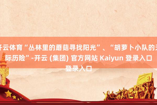 开云体育“丛林里的蘑菇寻找阳光”、“胡萝卜小队的天际历险”-开云 (集团) 官方网站 Kaiyun 登录入口
