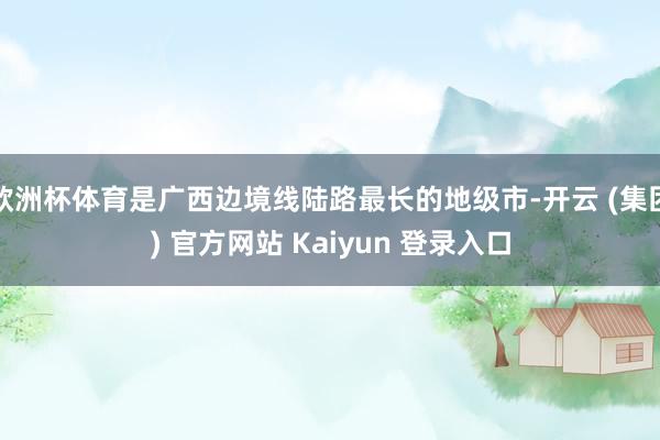 欧洲杯体育是广西边境线陆路最长的地级市-开云 (集团) 官方网站 Kaiyun 登录入口