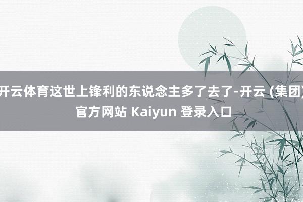 开云体育这世上锋利的东说念主多了去了-开云 (集团) 官方网站 Kaiyun 登录入口
