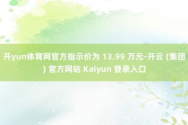 开yun体育网官方指示价为 13.99 万元-开云 (集团) 官方网站 Kaiyun 登录入口