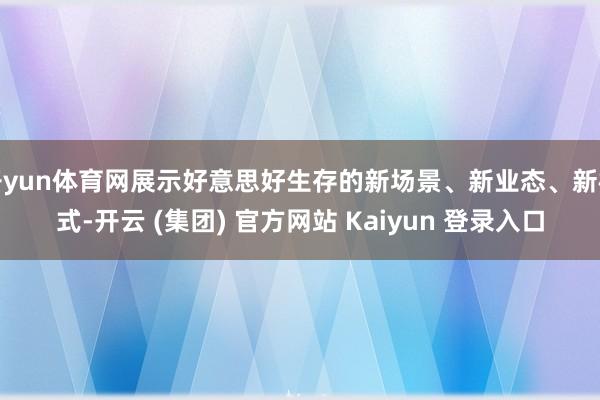 开yun体育网展示好意思好生存的新场景、新业态、新模式-开云 (集团) 官方网站 Kaiyun 登录入口