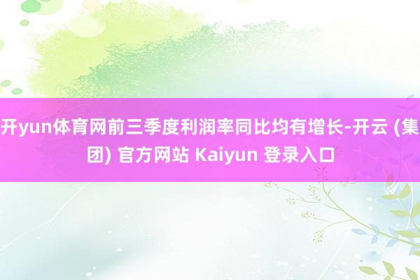 开yun体育网前三季度利润率同比均有增长-开云 (集团) 官方网站 Kaiyun 登录入口