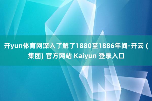 开yun体育网深入了解了1880至1886年间-开云 (集团) 官方网站 Kaiyun 登录入口