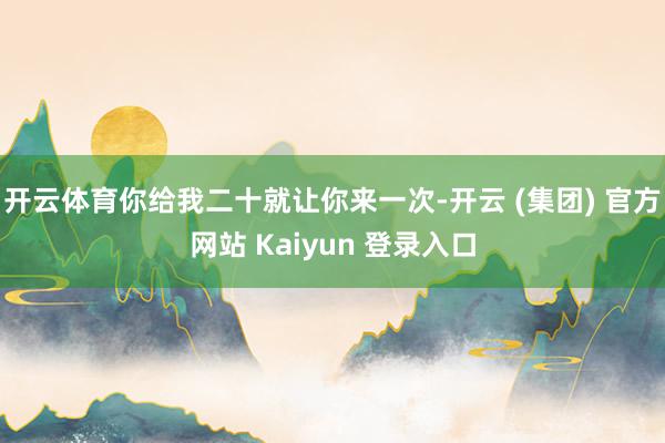 开云体育你给我二十就让你来一次-开云 (集团) 官方网站 Kaiyun 登录入口