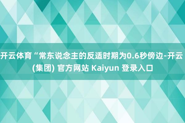 开云体育　　“常东说念主的反适时期为0.6秒傍边-开云 (集团) 官方网站 Kaiyun 登录入口
